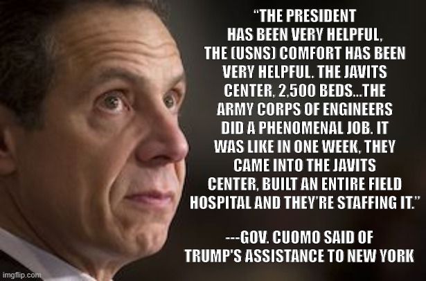 NY Governor Andrew Cuomo | “THE PRESIDENT HAS BEEN VERY HELPFUL, THE (USNS) COMFORT HAS BEEN VERY HELPFUL. THE JAVITS CENTER, 2,500 BEDS…THE ARMY CORPS OF ENGINEERS DID A PHENOMENAL JOB. IT WAS LIKE IN ONE WEEK, THEY CAME INTO THE JAVITS CENTER, BUILT AN ENTIRE FIELD HOSPITAL AND THEY’RE STAFFING IT.”; ---GOV. CUOMO SAID OF TRUMP'S ASSISTANCE TO NEW YORK | image tagged in ny governor andrew cuomo | made w/ Imgflip meme maker