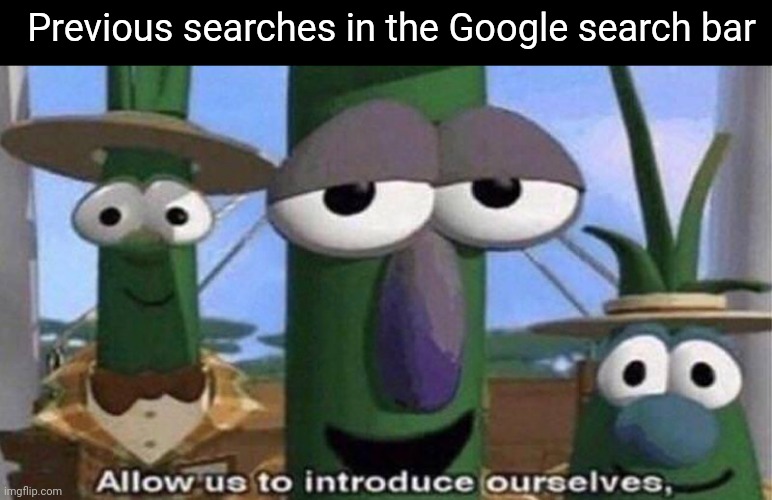 VeggieTales 'Allow us to introduce ourselfs' | Previous searches in the Google search bar | image tagged in veggietales 'allow us to introduce ourselfs' | made w/ Imgflip meme maker