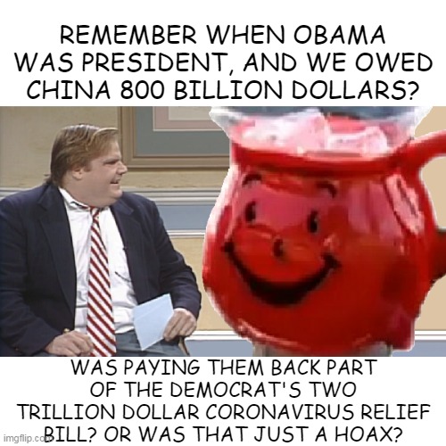 Chris Farley Interviews The Kool Aid Man | REMEMBER WHEN OBAMA WAS PRESIDENT, AND WE OWED CHINA 800 BILLION DOLLARS? WAS PAYING THEM BACK PART OF THE DEMOCRAT'S TWO TRILLION DOLLAR CORONAVIRUS RELIEF BILL? OR WAS THAT JUST A HOAX? | image tagged in chris farley interviews the kool aid man | made w/ Imgflip meme maker