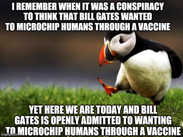 The Vaccine Conspiracy | I REMEMBER WHEN IT WAS A CONSPIRACY TO THINK THAT BILL GATES WANTED TO MICROCHIP HUMANS THROUGH A VACCINE; YET HERE WE ARE TODAY AND BILL GATES IS OPENLY ADMITTED TO WANTING TO MICROCHIP HUMANS THROUGH A VACCINE | image tagged in memes,unpopular opinion puffin,bill gates | made w/ Imgflip meme maker