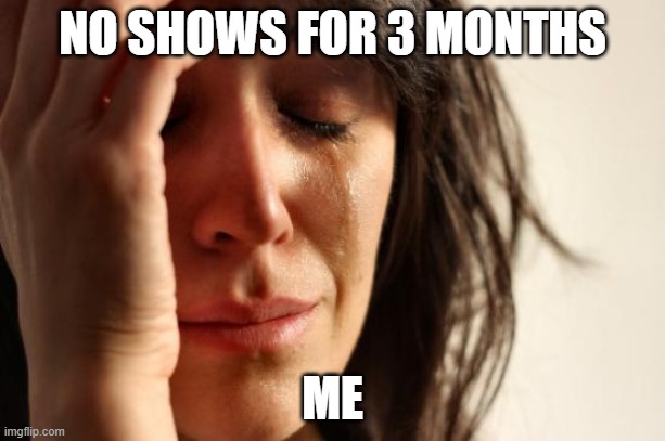 First World Problems Meme | NO SHOWS FOR 3 MONTHS; ME | image tagged in memes,first world problems | made w/ Imgflip meme maker