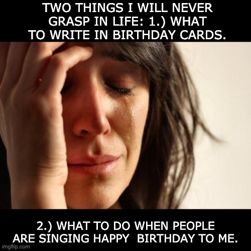 First World Problems | TWO THINGS I WILL NEVER GRASP IN LIFE: 1.) WHAT TO WRITE IN BIRTHDAY CARDS. 2.) WHAT TO DO WHEN PEOPLE ARE SINGING HAPPY  BIRTHDAY TO ME. | image tagged in memes,first world problems | made w/ Imgflip meme maker