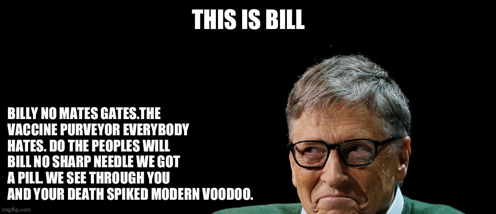 This is Bill | THIS IS BILL; BILLY NO MATES GATES.THE VACCINE PURVEYOR EVERYBODY HATES. DO THE PEOPLES WILL BILL NO SHARP NEEDLE WE GOT A PILL. WE SEE THROUGH YOU AND YOUR DEATH SPIKED MODERN VOODOO. | image tagged in this is bill | made w/ Imgflip meme maker