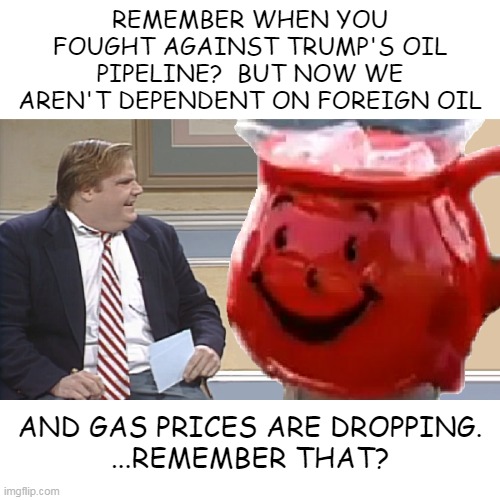 Chris Farley Interviews The Kool Aid Man | REMEMBER WHEN YOU FOUGHT AGAINST TRUMP'S OIL PIPELINE?  BUT NOW WE AREN'T DEPENDENT ON FOREIGN OIL; AND GAS PRICES ARE DROPPING.
...REMEMBER THAT? | image tagged in chris farley interviews the kool aid man | made w/ Imgflip meme maker
