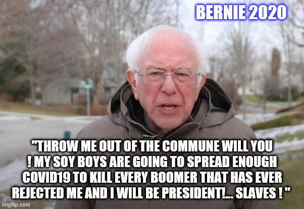 yep | BERNIE 2020; "THROW ME OUT OF THE COMMUNE WILL YOU ! MY SOY BOYS ARE GOING TO SPREAD ENOUGH COVID19 TO KILL EVERY BOOMER THAT HAS EVER REJECTED ME AND I WILL BE PRESIDENT!... SLAVES ! " | image tagged in bernie sanders support,democrats,2020 elections,socialism | made w/ Imgflip meme maker