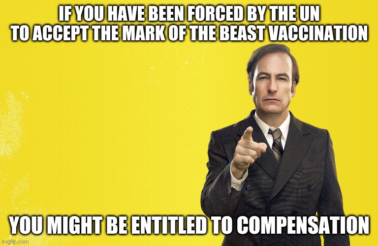 saul lawyer | IF YOU HAVE BEEN FORCED BY THE UN TO ACCEPT THE MARK OF THE BEAST VACCINATION; YOU MIGHT BE ENTITLED TO COMPENSATION | image tagged in saul lawyer | made w/ Imgflip meme maker