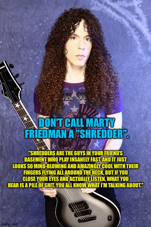 Not a "shredder" | DON'T CALL MARTY FRIEDMAN A "SHREDDER". "SHREDDERS ARE THE GUYS IN YOUR FRIEND’S BASEMENT WHO PLAY INSANELY FAST, AND IT JUST LOOKS SO MIND-BLOWING AND AMAZINGLY COOL WITH THEIR FINGERS FLYING ALL AROUND THE NECK, BUT IF YOU CLOSE YOUR EYES AND ACTUALLY LISTEN, WHAT YOU HEAR IS A PILE OF SHIT. YOU ALL KNOW WHAT I’M TALKING ABOUT." | image tagged in marty friedman | made w/ Imgflip meme maker