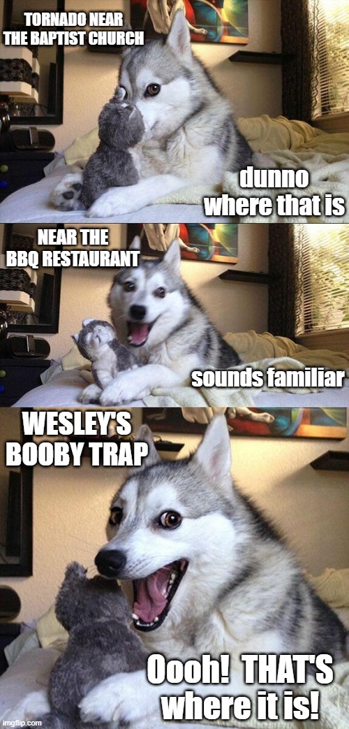 Bad Pun Dog Meme | TORNADO NEAR THE BAPTIST CHURCH; dunno where that is; NEAR THE BBQ RESTAURANT; sounds familiar; WESLEY'S BOOBY TRAP; Oooh!  THAT'S where it is! | image tagged in memes,bad pun dog | made w/ Imgflip meme maker