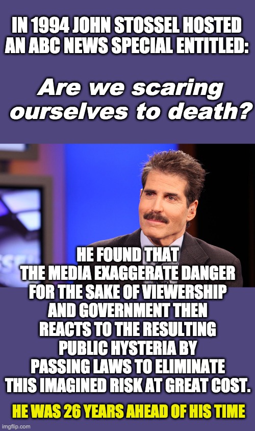 Should be required watching. Media & government do not act in your best interest and hide the truth if it suits their needs. | IN 1994 JOHN STOSSEL HOSTED AN ABC NEWS SPECIAL ENTITLED:; Are we scaring ourselves to death? HE FOUND THAT THE MEDIA EXAGGERATE DANGER FOR THE SAKE OF VIEWERSHIP AND GOVERNMENT THEN REACTS TO THE RESULTING PUBLIC HYSTERIA BY PASSING LAWS TO ELIMINATE THIS IMAGINED RISK AT GREAT COST. HE WAS 26 YEARS AHEAD OF HIS TIME | image tagged in john stossel,hype,media lies,tyranny,covid-19,coronavirus | made w/ Imgflip meme maker
