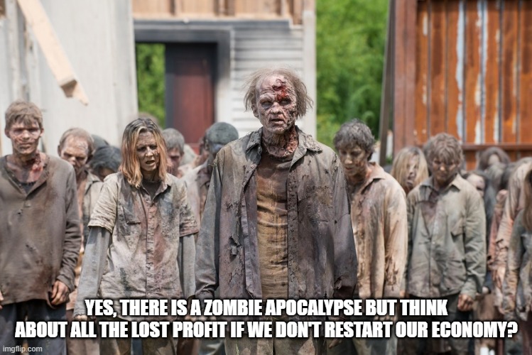 zombies | YES, THERE IS A ZOMBIE APOCALYPSE BUT THINK ABOUT ALL THE LOST PROFIT IF WE DON'T RESTART OUR ECONOMY? | image tagged in zombies | made w/ Imgflip meme maker