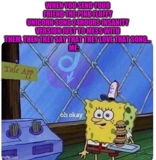 oh okay spongebob | WHEN YOU SEND YOUR FRIEND THE PINK FLUFFY UNICORN SONG 24HOURS INSANITY VERSION JUST TO MESS WITH THEM, THEN THEY SAY THAT THEY LOVE THAT SONG...
ME: | image tagged in oh okay spongebob | made w/ Imgflip meme maker