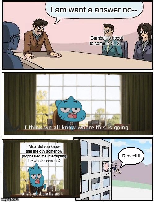 Boardroom Meeting Suggestion Meme | I am want a answer no--; Gumball is about to come in 3...2.--; Also, did you know that the guy somehow prophesied me interrupting the whole scenario? Reeee!!!! | image tagged in memes,boardroom meeting suggestion | made w/ Imgflip meme maker