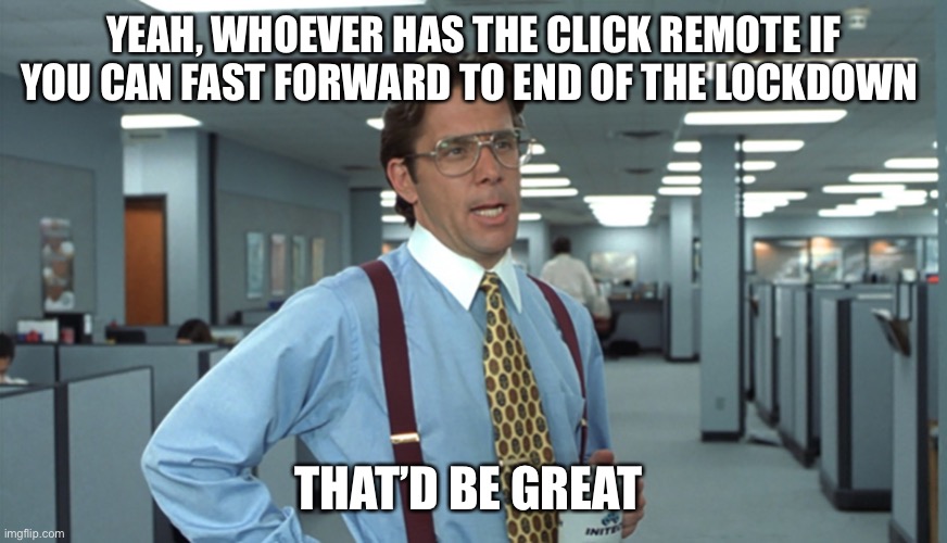 Office Space Bill Lumbergh | YEAH, WHOEVER HAS THE CLICK REMOTE IF YOU CAN FAST FORWARD TO END OF THE LOCKDOWN; THAT’D BE GREAT | image tagged in office space bill lumbergh | made w/ Imgflip meme maker