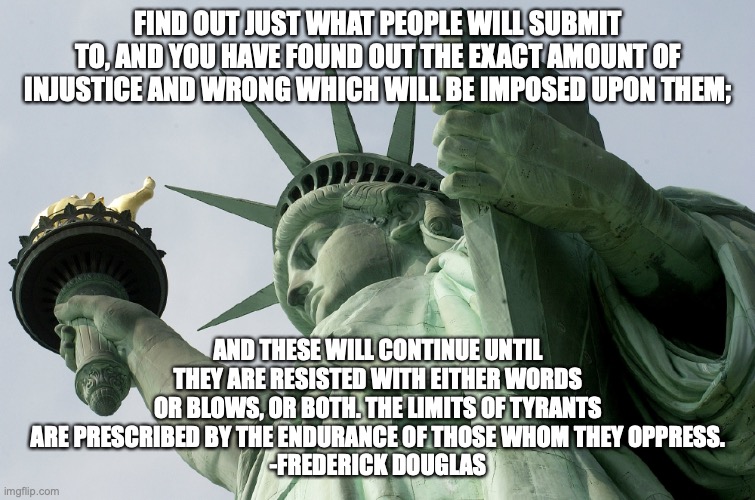 Freedom & Liberty | FIND OUT JUST WHAT PEOPLE WILL SUBMIT TO, AND YOU HAVE FOUND OUT THE EXACT AMOUNT OF INJUSTICE AND WRONG WHICH WILL BE IMPOSED UPON THEM;; AND THESE WILL CONTINUE UNTIL THEY ARE RESISTED WITH EITHER WORDS OR BLOWS, OR BOTH. THE LIMITS OF TYRANTS ARE PRESCRIBED BY THE ENDURANCE OF THOSE WHOM THEY OPPRESS.
-FREDERICK DOUGLAS | image tagged in freedom  liberty | made w/ Imgflip meme maker