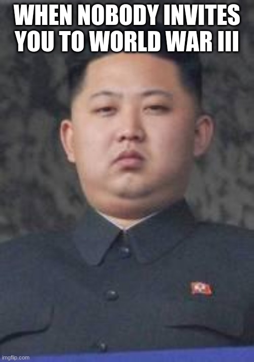 h |  WHEN NOBODY INVITES YOU TO WORLD WAR III | image tagged in kim jong un | made w/ Imgflip meme maker