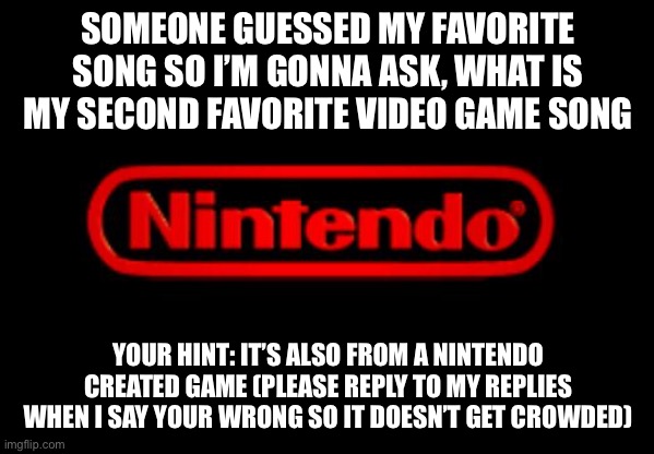 I don’t think anyone will get this one | SOMEONE GUESSED MY FAVORITE SONG SO I’M GONNA ASK, WHAT IS MY SECOND FAVORITE VIDEO GAME SONG; YOUR HINT: IT’S ALSO FROM A NINTENDO CREATED GAME (PLEASE REPLY TO MY REPLIES WHEN I SAY YOUR WRONG SO IT DOESN’T GET CROWDED) | image tagged in nintendo logo | made w/ Imgflip meme maker