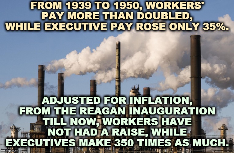 Back then the CEO made 20x the workers' salary. Now it's 300x. This is the winner-take-all Trump is protecting. | FROM 1939 TO 1950, WORKERS' PAY MORE THAN DOUBLED, WHILE EXECUTIVE PAY ROSE ONLY 35%. ADJUSTED FOR INFLATION, FROM THE REAGAN INAUGURATION TILL NOW, WORKERS HAVE NOT HAD A RAISE, WHILE EXECUTIVES MAKE 350 TIMES AS MUCH. | image tagged in factory,workers,pay,reagan,boss | made w/ Imgflip meme maker