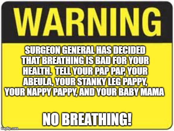 blank warning sign | SURGEON GENERAL HAS DECIDED THAT BREATHING IS BAD FOR YOUR HEALTH.  TELL YOUR PAP PAP, YOUR ABEULA, YOUR STANKY LEG PAPPY, YOUR NAPPY PAPPY, AND YOUR BABY MAMA; NO BREATHING! | image tagged in blank warning sign | made w/ Imgflip meme maker