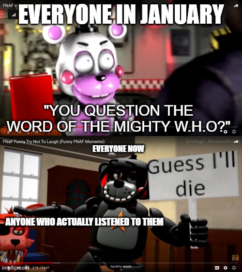 YOU QUESTION THE WORD OF THE MIGHTY W.H.O? | EVERYONE IN JANUARY; "YOU QUESTION THE WORD OF THE MIGHTY W.H.O?"; EVERYONE NOW; ANYONE WHO ACTUALLY LISTENED TO THEM | image tagged in guess i'll die,fnaf | made w/ Imgflip meme maker