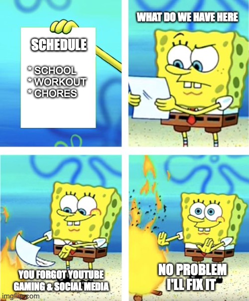 when your mom hands you your schedule | WHAT DO WE HAVE HERE; SCHEDULE; * SCHOOL
* WORKOUT
* CHORES; YOU FORGOT YOUTUBE GAMING & SOCIAL MEDIA; NO PROBLEM
I'LL FIX IT | image tagged in spongebob burning paper,schedule,gaming,youtube,covid19,coronavirus | made w/ Imgflip meme maker