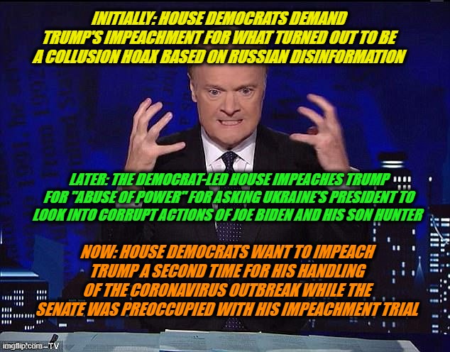 Once More, With Feeling | INITIALLY: HOUSE DEMOCRATS DEMAND TRUMP'S IMPEACHMENT FOR WHAT TURNED OUT TO BE A COLLUSION HOAX BASED ON RUSSIAN DISINFORMATION; LATER: THE DEMOCRAT-LED HOUSE IMPEACHES TRUMP FOR "ABUSE OF POWER" FOR ASKING UKRAINE'S PRESIDENT TO LOOK INTO CORRUPT ACTIONS OF JOE BIDEN AND HIS SON HUNTER; NOW: HOUSE DEMOCRATS WANT TO IMPEACH TRUMP A SECOND TIME FOR HIS HANDLING OF THE CORONAVIRUS OUTBREAK WHILE THE SENATE WAS PREOCCUPIED WITH HIS IMPEACHMENT TRIAL | image tagged in fake news,biased media,msnbc,coronavirus,president trump | made w/ Imgflip meme maker