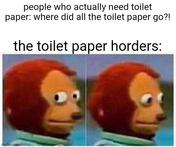 Monkey Puppet | people who actually need toilet paper: where did all the toilet paper go?! the toilet paper horders: | image tagged in memes,monkey puppet | made w/ Imgflip meme maker