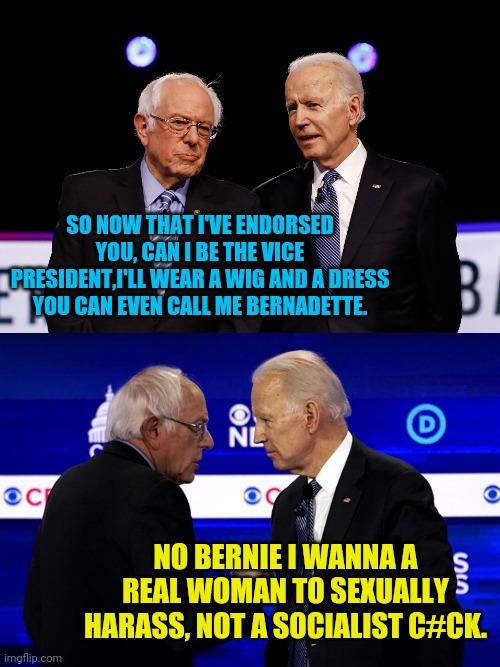Quid Pro Quo Joe Wins The Nomination | SO NOW THAT I'VE ENDORSED YOU, CAN I BE THE VICE PRESIDENT,I'LL WEAR A WIG AND A DRESS YOU CAN EVEN CALL ME BERNADETTE. NO BERNIE I WANNA A REAL WOMAN TO SEXUALLY HARASS, NOT A SOCIALIST C#CK. | image tagged in political meme,joe biden,bernie sanders,trump 2020,election 2020,democrats | made w/ Imgflip meme maker