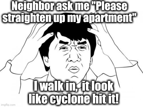 I kid you not,  it took me 4 MONTHS to "straighten up" her apartment! | Neighbor ask me "Please straighten up my apartment"; I walk in,  it look like cyclone hit it! | image tagged in memes,unbelievable | made w/ Imgflip meme maker