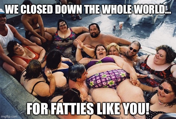 We Closed the Whole World Down for Fatties | WE CLOSED DOWN THE WHOLE WORLD…; FOR FATTIES LIKE YOU! | image tagged in coronavirus,corona virus,fat,economy | made w/ Imgflip meme maker