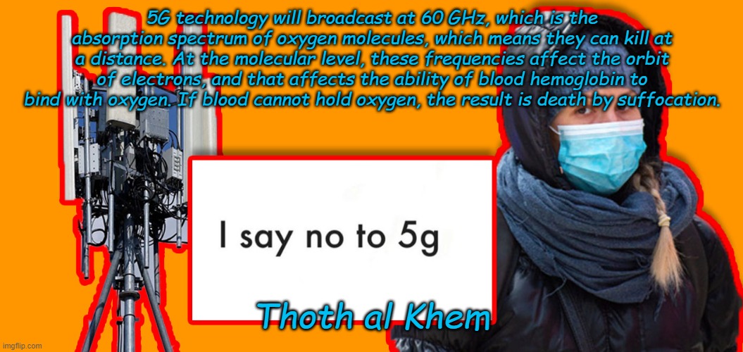 Thoth al Khem | 5G technology will broadcast at 60 GHz, which is the absorption spectrum of oxygen molecules, which means they can kill at a distance. At the molecular level, these frequencies affect the orbit of electrons, and that affects the ability of blood hemoglobin to bind with oxygen. If blood cannot hold oxygen, the result is death by suffocation. Thoth al Khem | image tagged in thoth al khem | made w/ Imgflip meme maker