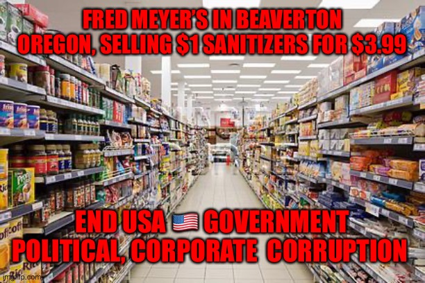 grocery aisle | FRED MEYER’S IN BEAVERTON OREGON, SELLING $1 SANITIZERS FOR $3.99; END USA 🇺🇸 GOVERNMENT POLITICAL, CORPORATE  CORRUPTION | image tagged in grocery aisle | made w/ Imgflip meme maker