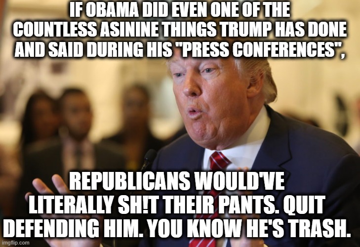 This still holds true. | IF OBAMA DID EVEN ONE OF THE COUNTLESS ASININE THINGS TRUMP HAS DONE AND SAID DURING HIS "PRESS CONFERENCES", REPUBLICANS WOULD'VE LITERALLY SH!T THEIR PANTS. QUIT DEFENDING HIM. YOU KNOW HE'S TRASH. | image tagged in donald trump,barack obama,press conference,coronavirus,traitor,pants | made w/ Imgflip meme maker