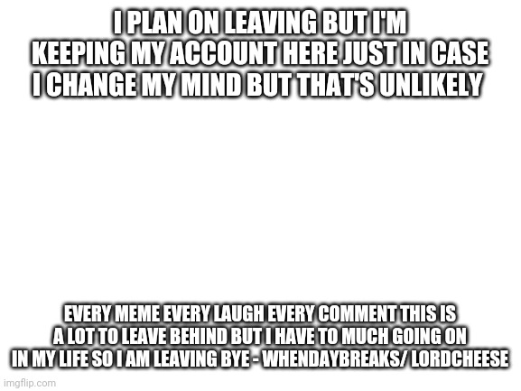 Blank White Template | I PLAN ON LEAVING BUT I'M KEEPING MY ACCOUNT HERE JUST IN CASE I CHANGE MY MIND BUT THAT'S UNLIKELY; EVERY MEME EVERY LAUGH EVERY COMMENT THIS IS A LOT TO LEAVE BEHIND BUT I HAVE TO MUCH GOING ON IN MY LIFE SO I AM LEAVING BYE - WHENDAYBREAKS/ LORDCHEESE | image tagged in blank white template | made w/ Imgflip meme maker