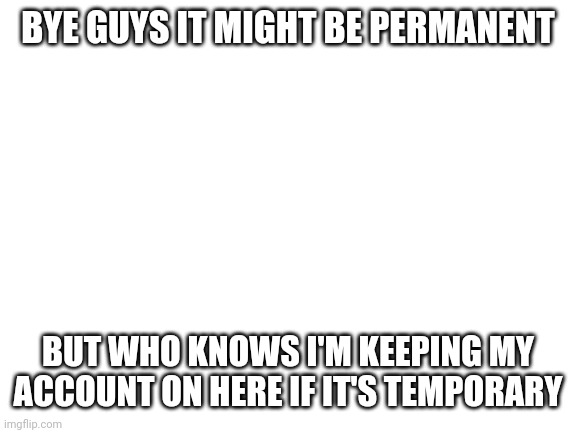 Blank White Template | BYE GUYS IT MIGHT BE PERMANENT; BUT WHO KNOWS I'M KEEPING MY ACCOUNT ON HERE IF IT'S TEMPORARY | image tagged in blank white template | made w/ Imgflip meme maker