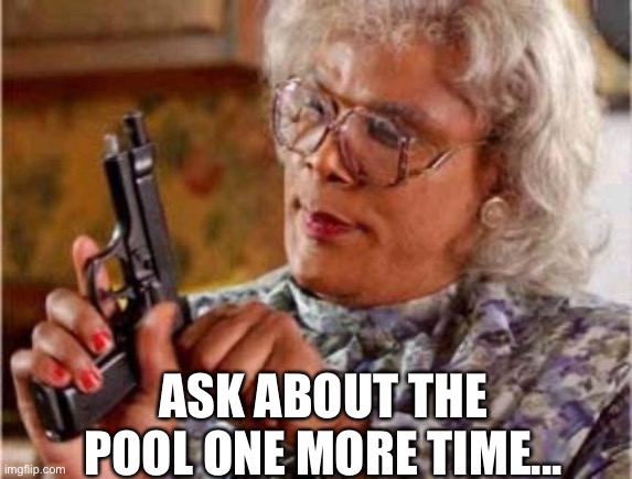 Madea | ASK ABOUT THE POOL ONE MORE TIME... | image tagged in madea | made w/ Imgflip meme maker