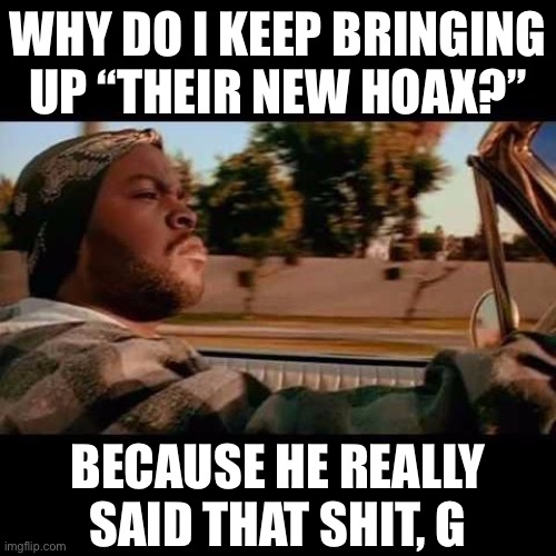 Trump’s infamous South Carolina rally speech on Feb. 28 is appalling even if you doubt that Trump was referring to the virus. | WHY DO I KEEP BRINGING UP “THEIR NEW HOAX?”; BECAUSE HE REALLY SAID THAT SHIT, G | image tagged in ice cube today was a good day,covid-19,coronavirus,trump is a moron,trump is an asshole,pandemic | made w/ Imgflip meme maker