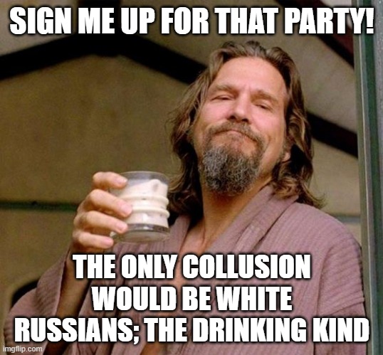 Big Lebowski | SIGN ME UP FOR THAT PARTY! THE ONLY COLLUSION WOULD BE WHITE RUSSIANS; THE DRINKING KIND | image tagged in big lebowski | made w/ Imgflip meme maker