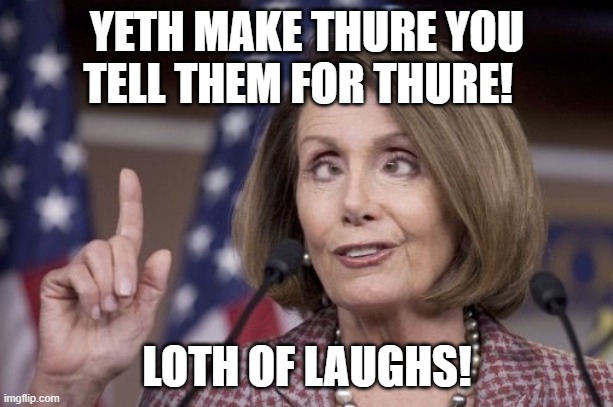 Nancy pelosi | YETH MAKE THURE YOU TELL THEM FOR THURE! LOTH OF LAUGHS! | image tagged in nancy pelosi | made w/ Imgflip meme maker