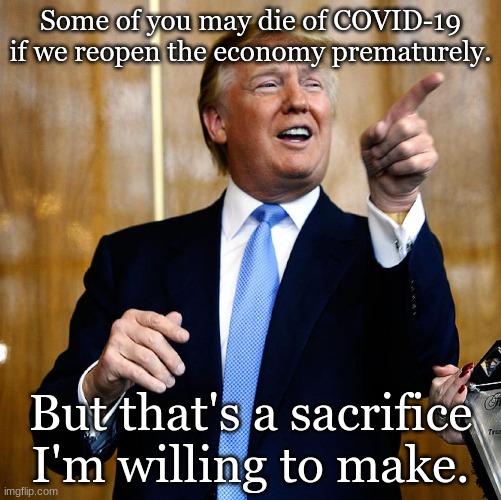 Donal Trump Birthday | Some of you may die of COVID-19 if we reopen the economy prematurely. But that's a sacrifice I'm willing to make. | image tagged in donal trump birthday | made w/ Imgflip meme maker
