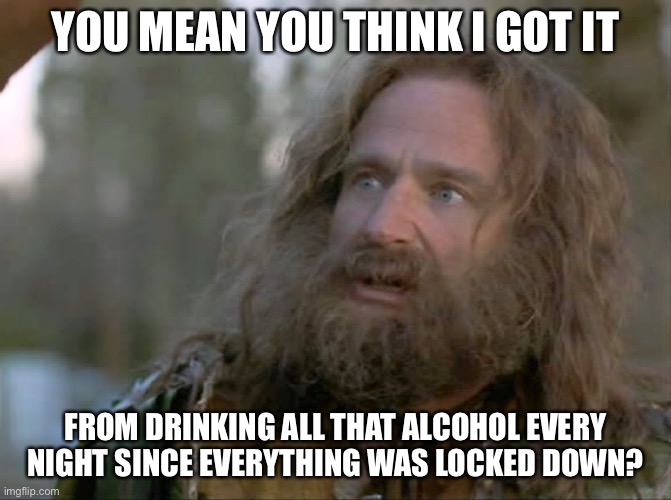 what year is it really? | YOU MEAN YOU THINK I GOT IT FROM DRINKING ALL THAT ALCOHOL EVERY NIGHT SINCE EVERYTHING WAS LOCKED DOWN? | image tagged in what year is it really | made w/ Imgflip meme maker