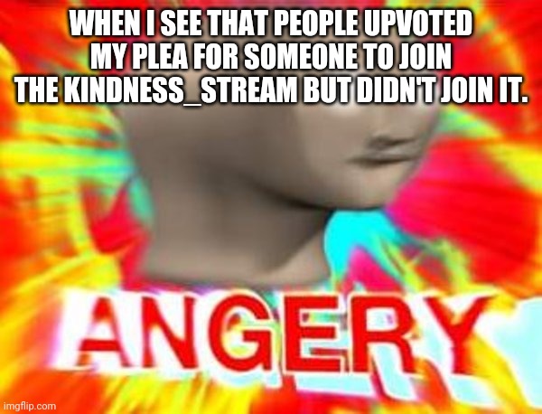 Surreal Angery | WHEN I SEE THAT PEOPLE UPVOTED MY PLEA FOR SOMEONE TO JOIN THE KINDNESS_STREAM BUT DIDN'T JOIN IT. | image tagged in surreal angery | made w/ Imgflip meme maker