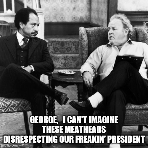 Archie Bunker | GEORGE,   I CAN'T IMAGINE THESE MEATHEADS DISRESPECTING OUR FREAKIN' PRESIDENT | image tagged in archie bunker | made w/ Imgflip meme maker