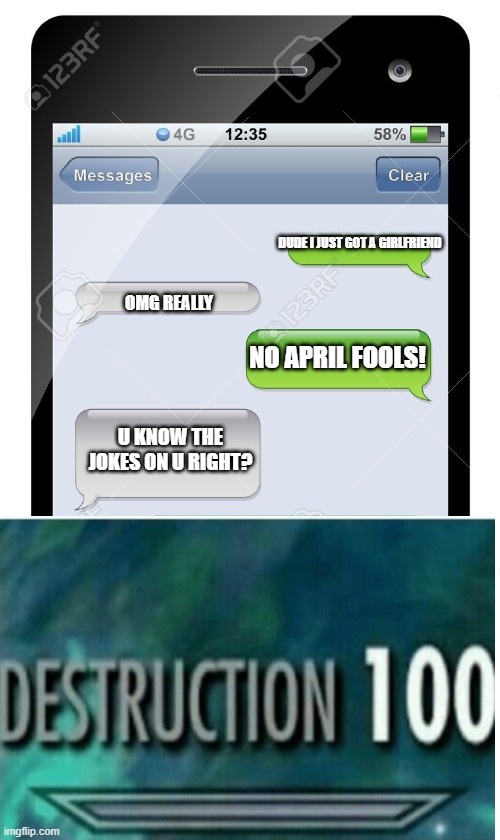 Blank text conversation | DUDE I JUST GOT A GIRLFRIEND; OMG REALLY; NO APRIL FOOLS! U KNOW THE JOKES ON U RIGHT? | image tagged in blank text conversation | made w/ Imgflip meme maker