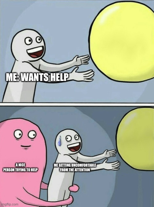 Running Away Balloon Meme | ME: WANTS HELP; A NICE PERSON TRYING TO HELP; ME GETTING UNCOMFORTABLE FROM THE ATTENTION | image tagged in memes,running away balloon | made w/ Imgflip meme maker