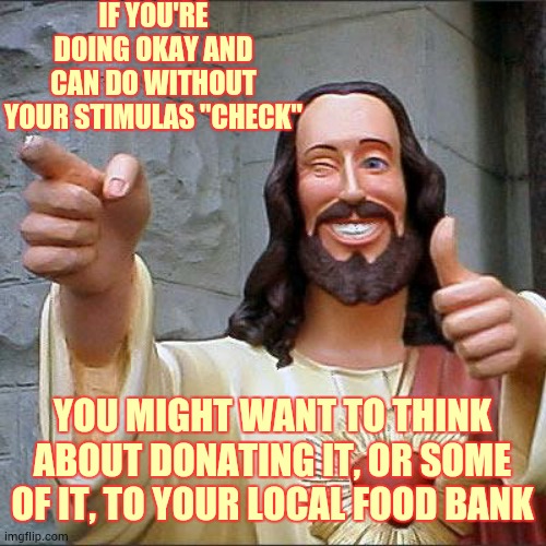 A Lot More People Are Out Of Work And Having A Hard Time Right Now.  If You Can Help It Would Be A Great Kindness | IF YOU'RE DOING OKAY AND CAN DO WITHOUT YOUR STIMULAS "CHECK"; YOU MIGHT WANT TO THINK ABOUT DONATING IT, OR SOME OF IT, TO YOUR LOCAL FOOD BANK | image tagged in memes,buddy christ,a helping hand,covid-19,unemployed,homeless | made w/ Imgflip meme maker
