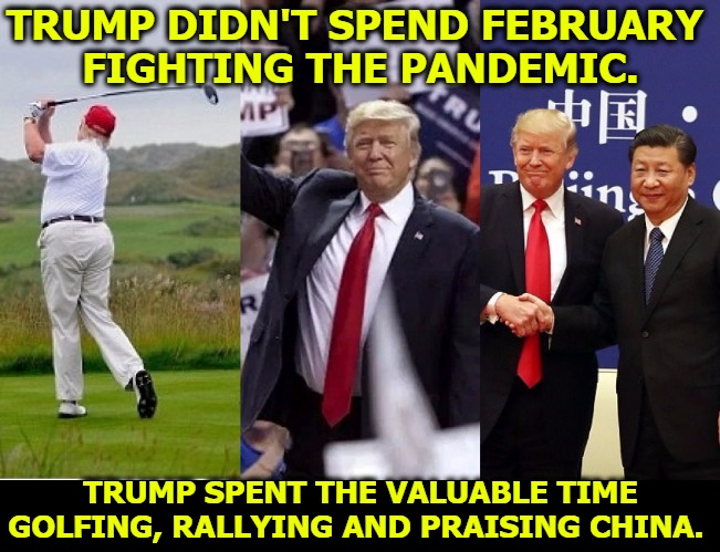 TRUMP DIDN'T SPEND FEBRUARY 
FIGHTING THE PANDEMIC. TRUMP SPENT THE VALUABLE TIME GOLFING, RALLYING AND PRAISING CHINA. | image tagged in trump,coronavirus,covid-19,incompetence,golf,china | made w/ Imgflip meme maker