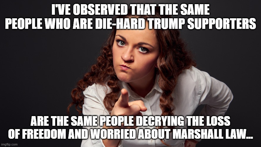 Angry Woman Pointing Finger | I'VE OBSERVED THAT THE SAME PEOPLE WHO ARE DIE-HARD TRUMP SUPPORTERS; ARE THE SAME PEOPLE DECRYING THE LOSS OF FREEDOM AND WORRIED ABOUT MARSHALL LAW... | image tagged in angry woman pointing finger | made w/ Imgflip meme maker