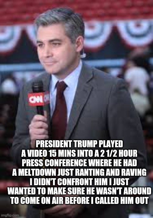 Tough Guy Jim | PRESIDENT TRUMP PLAYED A VIDEO 15 MINS INTO A 2 1/2 HOUR PRESS CONFERENCE WHERE HE HAD A MELTDOWN JUST RANTING AND RAVING I DIDN'T CONFRONT HIM I JUST WANTED TO MAKE SURE HE WASN'T AROUND TO COME ON AIR BEFORE I CALLED HIM OUT | image tagged in jim acosta,cnn fake news,memes,trump | made w/ Imgflip meme maker
