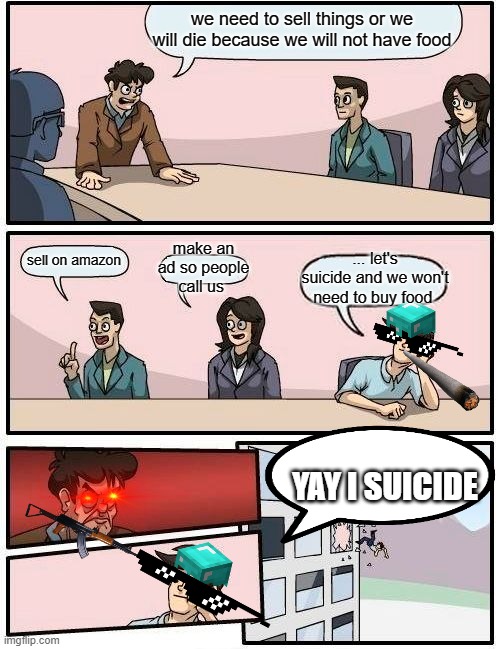 Boardroom Meeting Suggestion Meme | we need to sell things or we will die because we will not have food; make an ad so people call us; ... let's suicide and we won't need to buy food; sell on amazon; YAY I SUICIDE | image tagged in memes,boardroom meeting suggestion | made w/ Imgflip meme maker