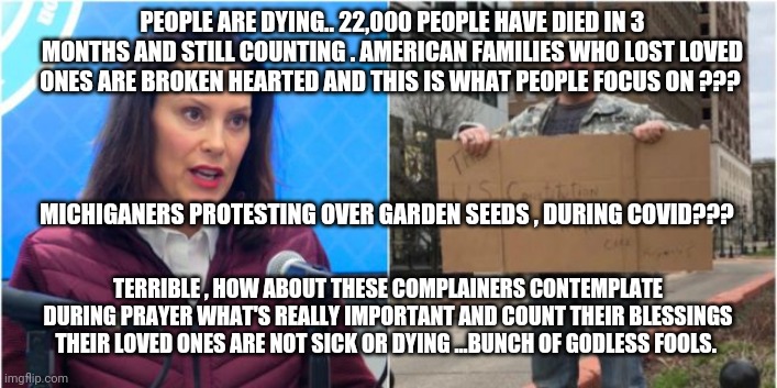 PEOPLE ARE DYING.. 22,000 PEOPLE HAVE DIED IN 3 MONTHS AND STILL COUNTING . AMERICAN FAMILIES WHO LOST LOVED ONES ARE BROKEN HEARTED AND THIS IS WHAT PEOPLE FOCUS ON ??? MICHIGANERS PROTESTING OVER GARDEN SEEDS , DURING COVID??? TERRIBLE , HOW ABOUT THESE COMPLAINERS CONTEMPLATE DURING PRAYER WHAT'S REALLY IMPORTANT AND COUNT THEIR BLESSINGS THEIR LOVED ONES ARE NOT SICK OR DYING ...BUNCH OF GODLESS FOOLS. | image tagged in covid-19,michigan,seeds,whitmer,trump,coronavirus | made w/ Imgflip meme maker